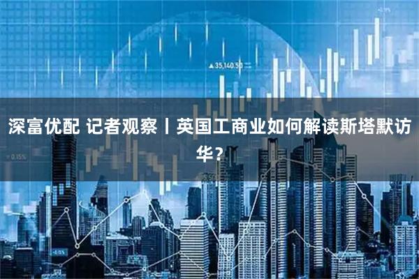 深富优配 记者观察丨英国工商业如何解读斯塔默访华？