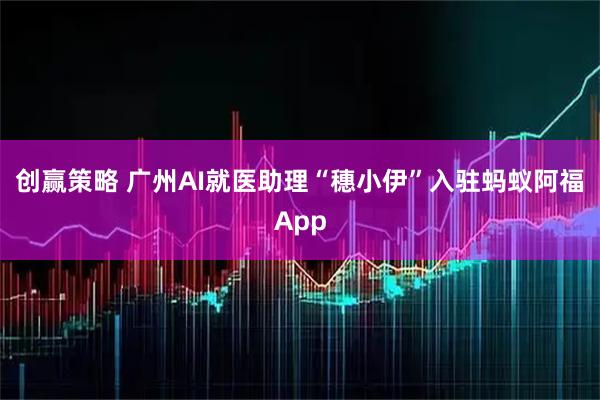 创赢策略 广州AI就医助理“穗小伊”入驻蚂蚁阿福App