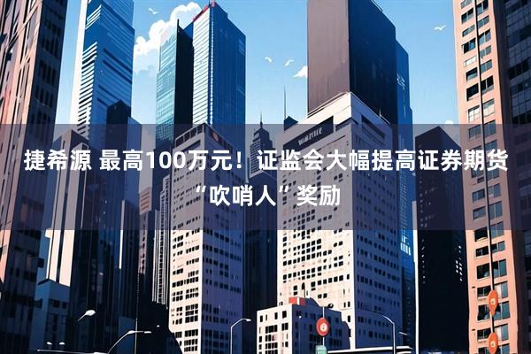 捷希源 最高100万元！证监会大幅提高证券期货“吹哨人”奖励