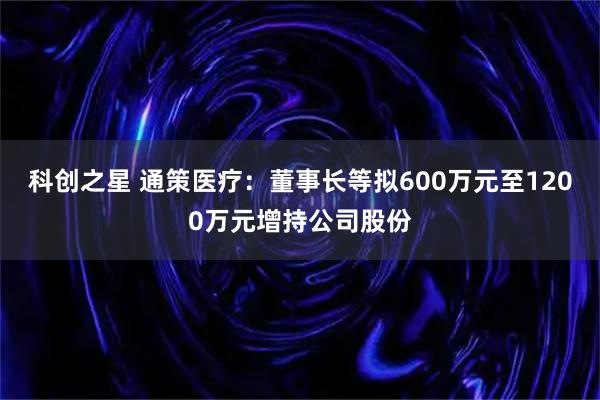 科创之星 通策医疗：董事长等拟600万元至1200万元增持公司股份