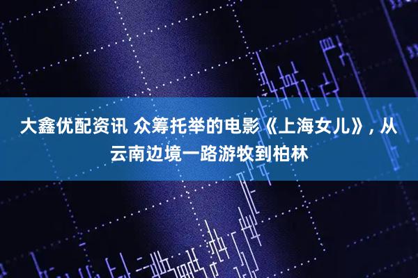 大鑫优配资讯 众筹托举的电影《上海女儿》, 从云南边境一路游牧到柏林