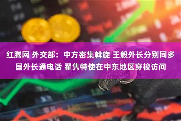 红腾网 外交部：中方密集斡旋 王毅外长分别同多国外长通电话 翟隽特使在中东地区穿梭访问