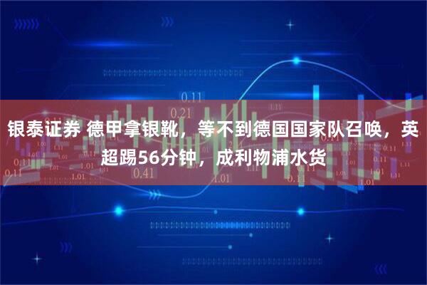 银泰证券 德甲拿银靴，等不到德国国家队召唤，英超踢56分钟，成利物浦水货