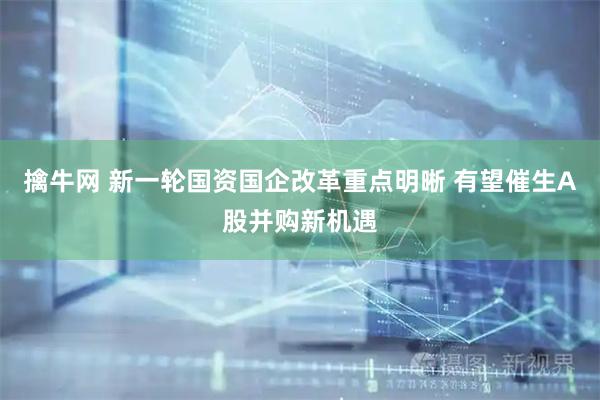 擒牛网 新一轮国资国企改革重点明晰 有望催生A股并购新机遇