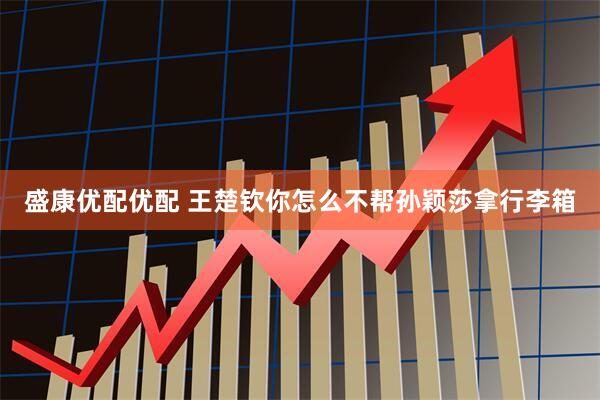 盛康优配优配 王楚钦你怎么不帮孙颖莎拿行李箱