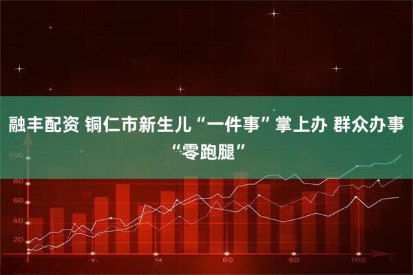 融丰配资 铜仁市新生儿“一件事”掌上办 群众办事“零跑腿”