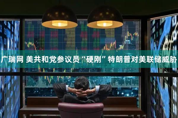 广瑞网 美共和党参议员“硬刚”特朗普对美联储威胁