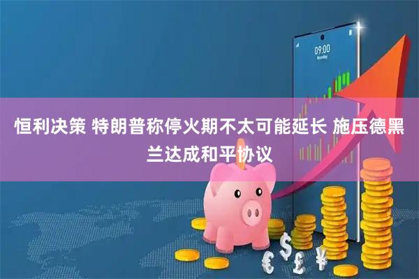 恒利决策 特朗普称停火期不太可能延长 施压德黑兰达成和平协议