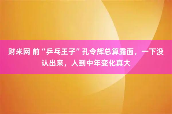 财米网 前“乒乓王子”孔令辉总算露面，一下没认出来，人到中年变化真大