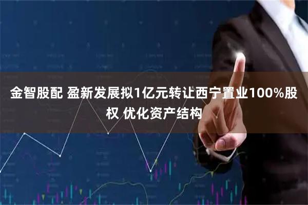 金智股配 盈新发展拟1亿元转让西宁置业100%股权 优化资产结构