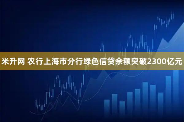 米升网 农行上海市分行绿色信贷余额突破2300亿元
