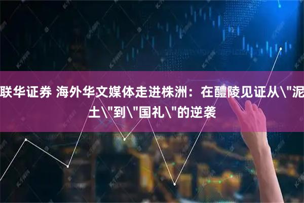 联华证券 海外华文媒体走进株洲：在醴陵见证从＂泥土＂到＂国礼＂的逆袭