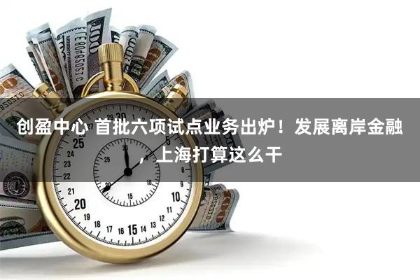 创盈中心 首批六项试点业务出炉！发展离岸金融，上海打算这么干