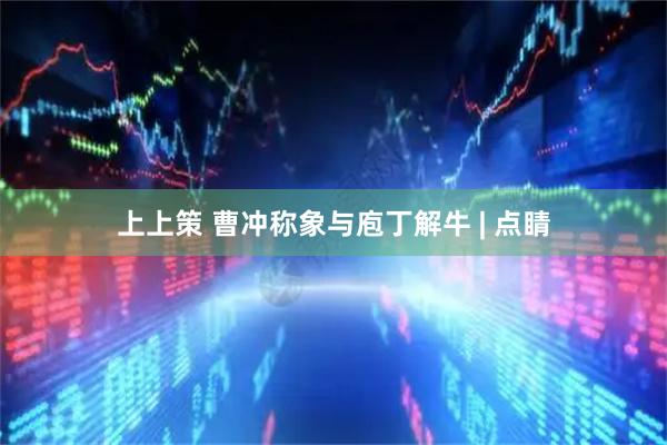 上上策 曹冲称象与庖丁解牛 | 点睛