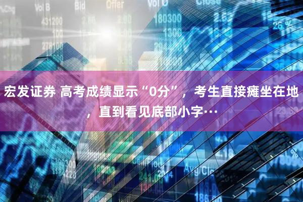 宏发证券 高考成绩显示“0分”，考生直接瘫坐在地，直到看见底部小字···
