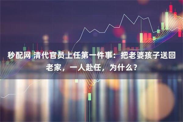 秒配网 清代官员上任第一件事：把老婆孩子送回老家，一人赴任，为什么？