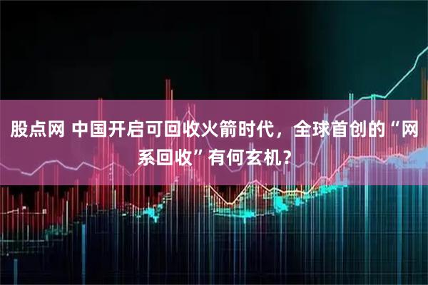 股点网 中国开启可回收火箭时代，全球首创的“网系回收”有何玄机？