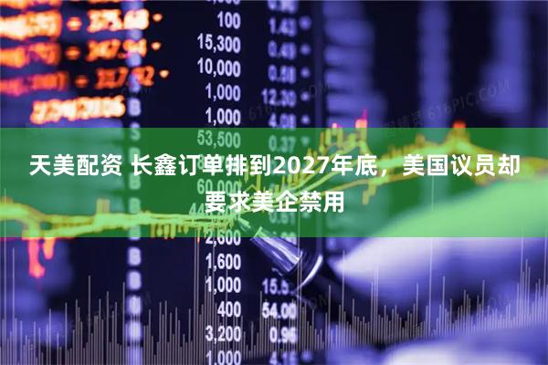 天美配资 长鑫订单排到2027年底，美国议员却要求美企禁用
