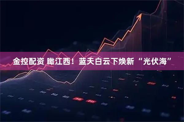 金控配资 瞰江西！蓝天白云下焕新 “光伏海”