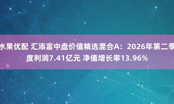 水果优配 汇添富中盘价值精选混合A：2026年第二季度利润7.41亿元 净值增长率13.96%