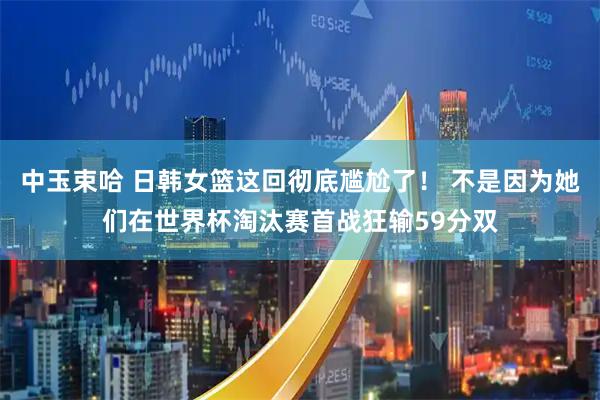 中玉束哈 日韩女篮这回彻底尴尬了！ 不是因为她们在世界杯淘汰赛首战狂输59分双